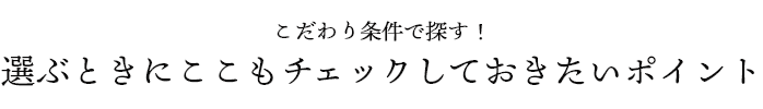 こだわり条件で探す！ 選ぶときにここもチェックしておきたいポイント